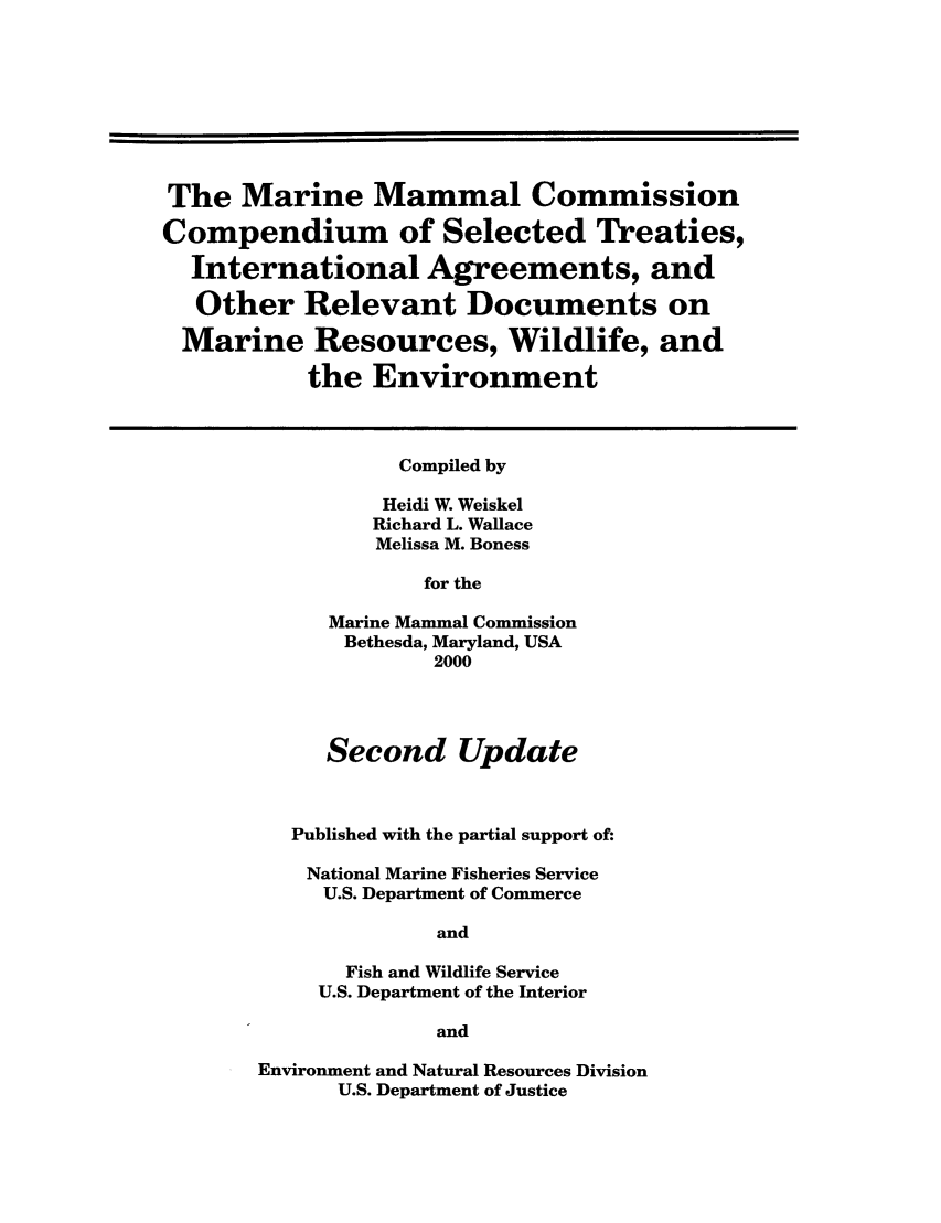 handle is hein.hoil/maramtina0001 and id is 1 raw text is: The Marine Mammal Commission
Compendium of Selected Treaties,
International Agreements, and
Other Relevant Documents on
Marine Resources, Wildlife, and
the Environment
Compiled by
Heidi W. Weiskel
Richard L. Wallace
Melissa M. Boness
for the
Marine Mammal Commission
Bethesda, Maryland, USA
2000
Second Update
Published with the partial support of:
National Marine Fisheries Service
U.S. Department of Commerce
and
Fish and Wildlife Service
U.S. Department of the Interior
and
Environment and Natural Resources Division
U.S. Department of Justice


