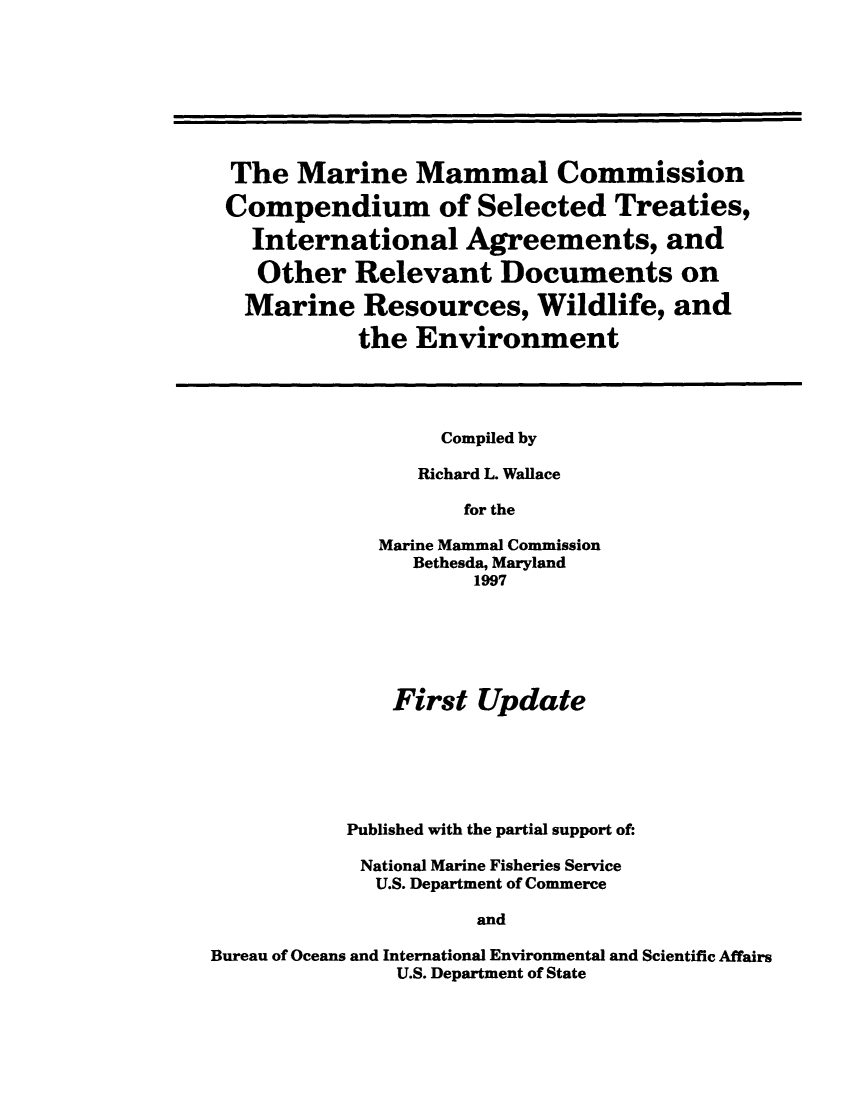 handle is hein.hoil/marimad0001 and id is 1 raw text is: The Marine Mammal Commission
Compendium of Selected Treaties,
International Agreements, and
Other Relevant Documents on
Marine Resources, Wildlife, and
the Environment

Compiled by
Richard L. Wallace
for the
Marine Mammal Commission
Bethesda, Maryland
1997

First Update
Published with the partial support of:
National Marine Fisheries Service
U.S. Department of Commerce
and
Bureau of Oceans and International Environmental and Scientific Affairs
U.S. Department of State


