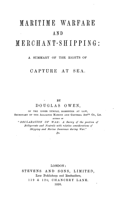 handle is hein.hoil/marwar0001 and id is 1 raw text is: HARITIME WARFARE
AND
MERCHANT-SHIPPING:

A SUMMARY OF THE RIGHTS OF

CAPTURE AT

SEA.

*        BY
DOUGLAS OWEN,
OF THE INNER TEMPLE, BARRISTER AT LAW,
SECRETARY OF THE ALLIANCE MARINE AND GENERAL AssCE Co., LD.
AUTHOR OF
DECLARATION      OF  VAR: A Survey of the position of
Belligerents and Veutrals with relative considerations of
Shipptng and Marine Insurance during IWar.
LONDON:
STEVENS AND SONS, LIMITED,
Law Publishers and Eoohaellers,
119 & 120, CHANCERY LANE.
1898.


