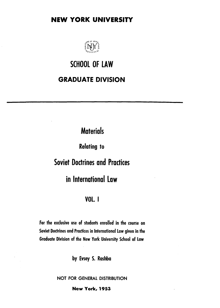 handle is hein.hoil/matrlsvd0001 and id is 1 raw text is: 
NEW YORK UNIVERSITY

               SE ET PR


        S(HOOL OF LAW

   GRADUATE DIVISION


                  Materials

                  Relating to

      Soviet  Doctrines  and  Practices

            in International Law

                    VOL. I


For the exclusive use of students enrolled in the course on
Soviet Doctrines and Practices in International Law given in the
Graduate Division of the New York University School of Law


       by Evsey S. Rashba

NOT  FOR GENERAL  DISTRIBUTION


New  York,  1953


