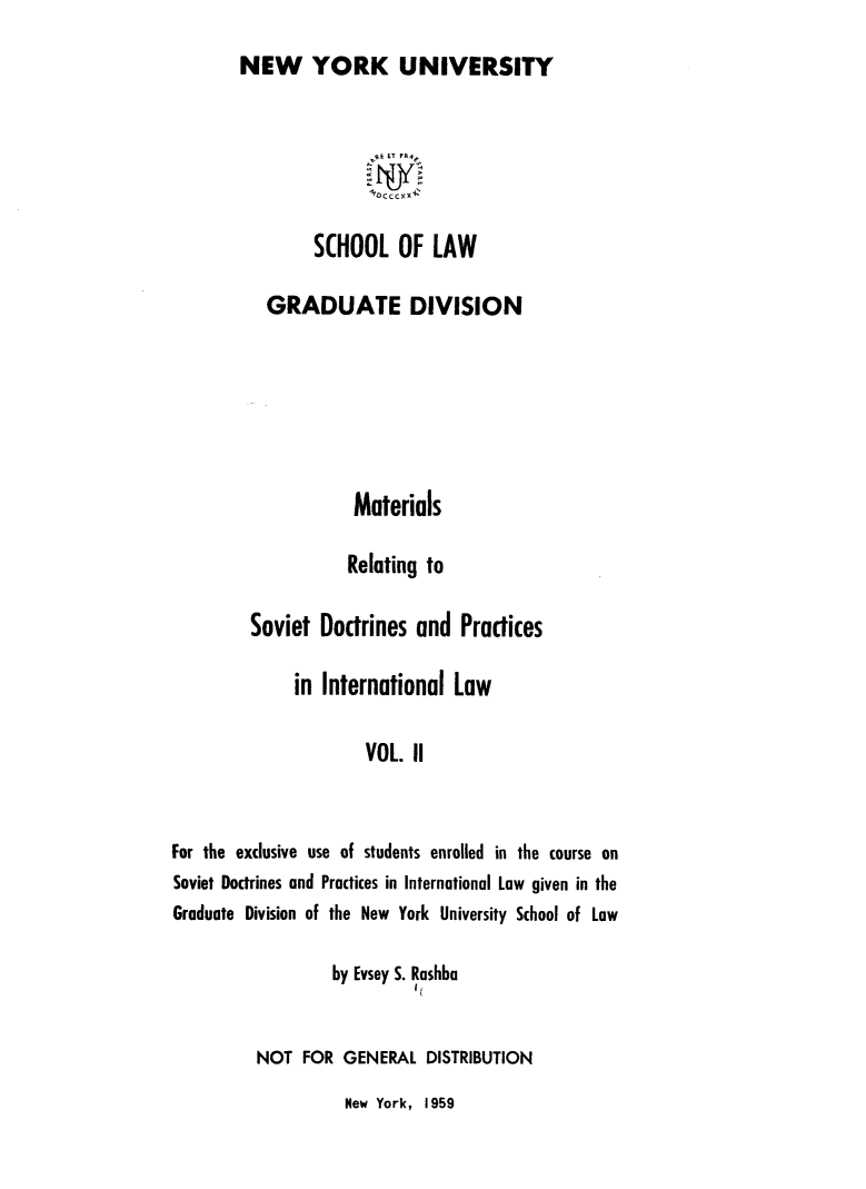 handle is hein.hoil/matrlsvd0002 and id is 1 raw text is: 
NEW YORK UNIVERSITY


               OCTCK



        SCHOOL OF LAW


           GRADUATE DIVISION







                    Materials

                    Relating to

         Soviet  Doctrines and   Practices

              in International  Law

                      VOL. II



For the exclusive use of students enrolled in the course on
Soviet Doctrines and Practices in International Law given in the
Graduate Division of the New York University School of Law


         by Evsey S. Rashbo
                  I t

NOT  FOR  GENERAL  DISTRIBUTION


New York, 1959


