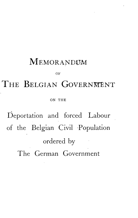 handle is hein.hoil/mdmotbngt0001 and id is 1 raw text is: 






       MEMORANDUM
              OF
THE   BELGIAN  GOVERNMENT

            ON THE

 Deportation and forced Labour
 of the Belgian Civil -Population
           ordered by
    The German  Government


