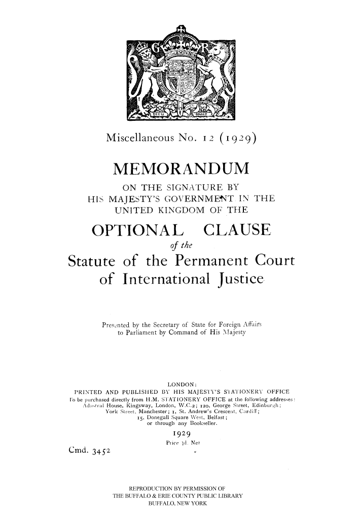 handle is hein.hoil/mesigma0001 and id is 1 raw text is: Miscellaneous No. I? (1929)
MEMORANDUM
ON THE SIGNATURE BY
HIS MAJESTY'S GOVERNMEt4T IN THE
UNITED KINGDOM OF THE

OPTIONAL

CLAUSE

of the
Statute of the Permanent Court
of International Justice,
Presented by the Secretary of State for Foreign Affiirs
to Parliament by Command of His Majesty
LONDON:
PRINTED AND PUBLISHED BY HIS MAJESTY'S S-IATIONERY OFFICE
j'o be purchased directly from H.M. SI ATIONERY OFFICE at the following addreses:
.Xd-ivtal House, Kingsway, London, V.C.2; 120, George Street, Edinbur 'h;
York Stiret, Manchester; i, St. Andrew's Crescent, Cardiff;
15, Donegall Square \West, Belfast;
or through any Bookseller.
1929
Ptice ;d Net
Cmd. 3452

REPRODUCTION BY PERMISSION OF
THE BUFFALO & ERIE COUNTY PUBLIC LIBRARY
BUFFALO, NEW YORK


