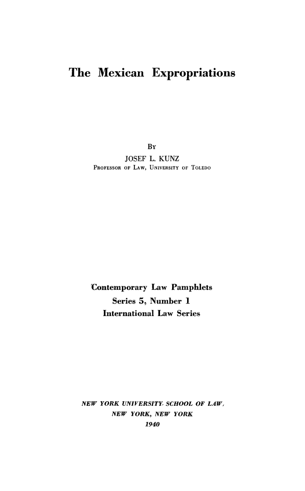handle is hein.hoil/mexexp0001 and id is 1 raw text is: The Mexican Expropriations

JOSEF L. KUNZ
PROFESSOR OF LAW, UNIVERSITY OF TOLEDO
Contemporary Law Pamphlets
Series 5, Number 1
International Law Series
NEW YORK UNIVERSITY, SCHOOL OF LAW,
NEW YORK, NEW YORK
1940


