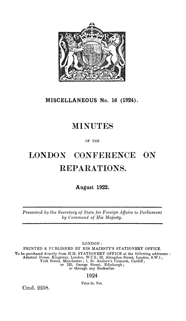 handle is hein.hoil/milcrep0001 and id is 1 raw text is: MISCELLANEOUS No. 16 (1924).

MINUTES
OF THE
LONDON CONFERENCE ON

REPARATIONS.
August 1922.

Presented by the Secretary of State for Foreign Affairs to Parliament
by Command of His Majesty.

LONDON:
PRINTED & PUBLISHED BY HIS MAJESTY'S STATIONERY OFFICE.
To be purchased directly from H.M. STATIONERY OFFICE at the following addresses
Adastral House, Kingsway, London, W.C.2; 28, Abingdon Street, London, S.W.1;
York Street, Manchester; 1, St. Andrew's Crescent, Cardiff;
or 120, George Street, Edinburgh;
or through any Bookseller.
1924
Price 3s. Net.
Cmd. 2258.


