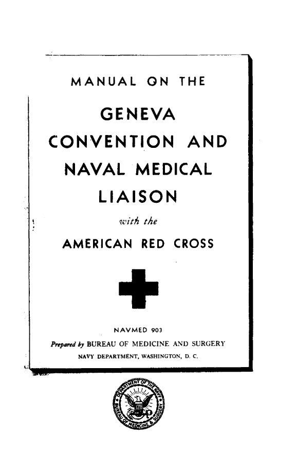 handle is hein.hoil/mlotgacn0001 and id is 1 raw text is: 




MANUAL ON THE


       GENEVA

CONVENTION AND

  NAVAL MEDICAL

       LIAISON
         with the


AMERICAN


RED CROSS


        NAVMED 903
Prepard by BUREAU OF MEDICINE AND SURGERY
    NAVY DEPARTMENT, WASHINGTON, D. C.


