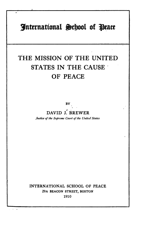 handle is hein.hoil/mnoteudss0001 and id is 1 raw text is: uternatonal R'coo of     etase
THE MISSION OF THE UNITED
STATES IN THE CAUSE
OF PEACE
BY
DAVID J. BREWER
Justike of the Suprcme Court of the United States

INTERNATIONAL SCHOOL OF PEACE
29A BEACON STREET, BOSTON
1910


