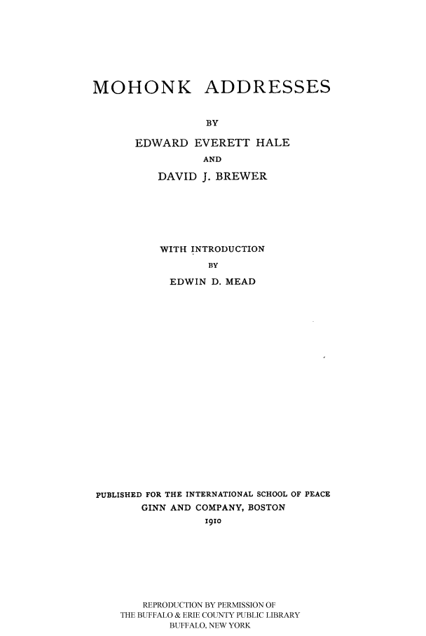 handle is hein.hoil/mohad0001 and id is 1 raw text is: MOHONK ADDRESSES
BY
EDWARD EVERETT HALE
AND

DAVID J. BREWER
WITH INTRODUCTION
BY
EDWIN D. MEAD

PUBLISHED FOR THE INTERNATIONAL SCHOOL OF PEACE
GINN AND COMPANY, BOSTON
19io
REPRODUCTION BY PERMISSION OF
THE BUFFALO & ERIE COUNTY PUBLIC LIBRARY
BUFFALO, NEW YORK


