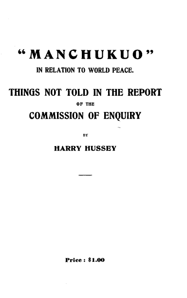 handle is hein.hoil/moirntwdpe0001 and id is 1 raw text is: 





  MANCHUKUO
     IN RELATION TO WORLD PEACE.


THINGS NOT TOLD IN THE REPORT
            OF THE
    COMMISSION OF ENQUIRY

             BY

        HARRY HUSSEY


Price: $1.00


