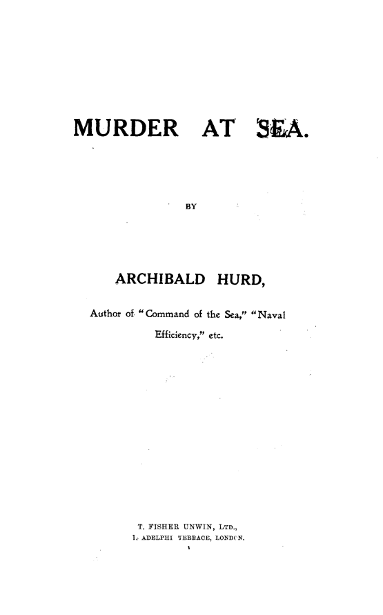 handle is hein.hoil/mrasa0001 and id is 1 raw text is: 











MURDER AT SKA.






                BY






      ARCHIBALD HURD,


  Author of Command of the Sea, Naval

            Efficiency, etc.


T. FISHER UNWIN, LTD.,
1, ADELPHI TERRACE, LONDCN.


