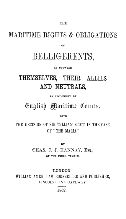handle is hein.hoil/mrtrgs0001 and id is 1 raw text is: THE

MARITIME RIGHTS & OBLIGATIONS
OF
BELLIGERENTS,
AS DEtWEEN
THEMSELVES, THEIR ALLIES
AND NEUTRALS,
AS RECOGNIZED BT
(inglsly garituf 0 olurts.
WITH
THE DECISION OF SIR WILLIAM SCOTT IN THE CASE
OF THE MARIA.
BY
63KHAS. J. J. IANNAY, EsQ.,
OF THE INNEIR TEMPLE.
LONDON:
WILLIAM AMER, LAW BOOKSELLER AND PUBLISHER,
LINCOLN'S INN GATEWAY.
1862.


