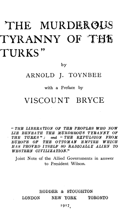 handle is hein.hoil/mstyottk0001 and id is 1 raw text is: 




THE MURDEROUS


TYRANNY OF TH16


TURKS


by


ARNOLD


J.


TOYNBEE


with a Preface by


VISCOUNT


BRYCE


THE LIBERATION OF THE PEOPLES WHO NOW
LIE BENEATH THE MURDEROUS TYRANNY OF
THE TURKS  ; and  THE EXPULSION FROM
EUROPE OF THE OTTOMAN EMPIRE WHIGH
HAS PROVED ITSELF SO RADIOALLY ALIEN TO
WESTERN CIVILIZATION.
Joint Note of the Allied Governments in answer
          to President Wilson.





        HODDER & STOUGHTON


NEW YORK


TORONTO


1917,


LONDON


