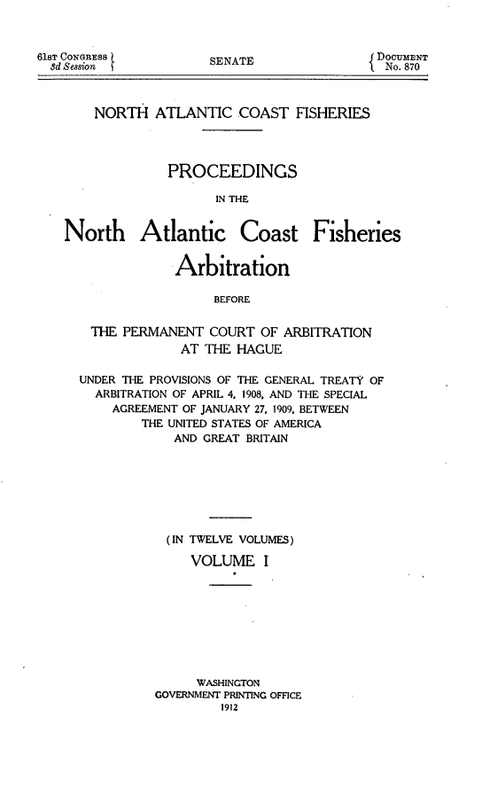 handle is hein.hoil/natcofsh0001 and id is 1 raw text is: 



61ST CONGRESS t
  8d Session


NORTH


SENATE


ATLANTIC COAST FISHERIES


              PROCEEDINGS

                    IN THE


North Atlantic Coast Fisheries

              Arbitration


                    BEFORE


   THE PERMANENT COURT OF ARBITRATION
               AT THE HAGUE

  UNDER THE PROVISIONS OF THE GENERAL TREATY OF
    ARBITRATION OF APRIL 4. 1908, AND THE SPECIAL
      AGREEMENT OF JANUARY 27, 1909. BETWEEN
          THE UNITED STATES OF AMERICA
               AND GREAT BRITAIN







               (IN TWELVE VOLUMES)

                 VOLUME I









                 WASHINGTON
            GOVERNMENT PRINTING OFFICE
                     1912


DOCUMENT
No. 870


