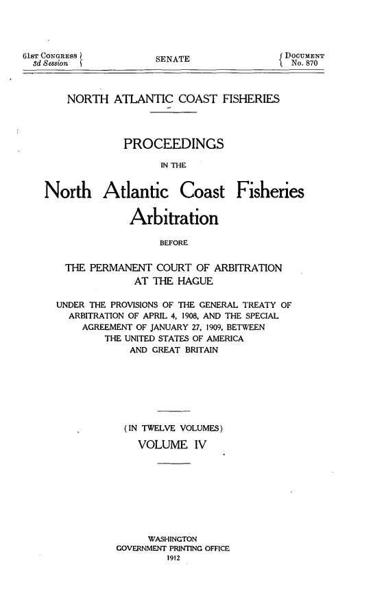 handle is hein.hoil/natcofsh0004 and id is 1 raw text is: 




SENATE


    NORTH ATLANTIC COAST FISHERIES




              PROCEEDINGS

                    IN THE


North Atlantic Coast Fisheries


               Arbitration

                    BEFORE


    THE PERMANENT COURT OF ARBITRATION
               AT THE HAGUE


UNDER THE PROVISIONS OF THE GENERAL TREATY OF
  ARBITRATION OF APRIL 4, 1908, AND THE SPECIAL
    AGREEMENT OF JANUARY 27, 1909, BETWEEN
        THE UNITED STATES OF AMERICA
             AND GREAT BRITAIN







             (IN TWELVE VOLUMES)

             VOLUME IV









                WASHINGTON
          GOVERNMENT PRINTING OFFICE
                   1912


61ST CONGRESS
  8d Session


DOCUMENT
  No. 870


