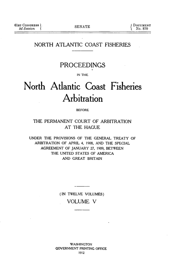 handle is hein.hoil/natcofsh0005 and id is 1 raw text is: 




SENATE


    NORTH ATLANTIC COAST FISHERIES




              PROCEEDINGS

                    IN THE


North Atlantic Coast Fisheries


               Arbitration

                    BEFORE


   THE PERMANENT COURT OF ARBITRATION
               AT THE HAGUE


UNDER THE PROVISIONS OF THE GENERAL TREATY OF
  ARBITRATION OF APRIL 4, 1908, AND THE SPECIAL
    AGREEMENT OF JANUARY 27, 1909, BETWEEN
        THE UNITED STATES OF AMERICA
             AND GREAT BRITAIN








             (IN TWELVE VOLUMES)

             VOLUME V









               WASHINGTON
          GOVERNMENT PRINTING OFFICE
                   1912


61sT CONGRESS
  8d Session


DocUMENT
  No. 870


