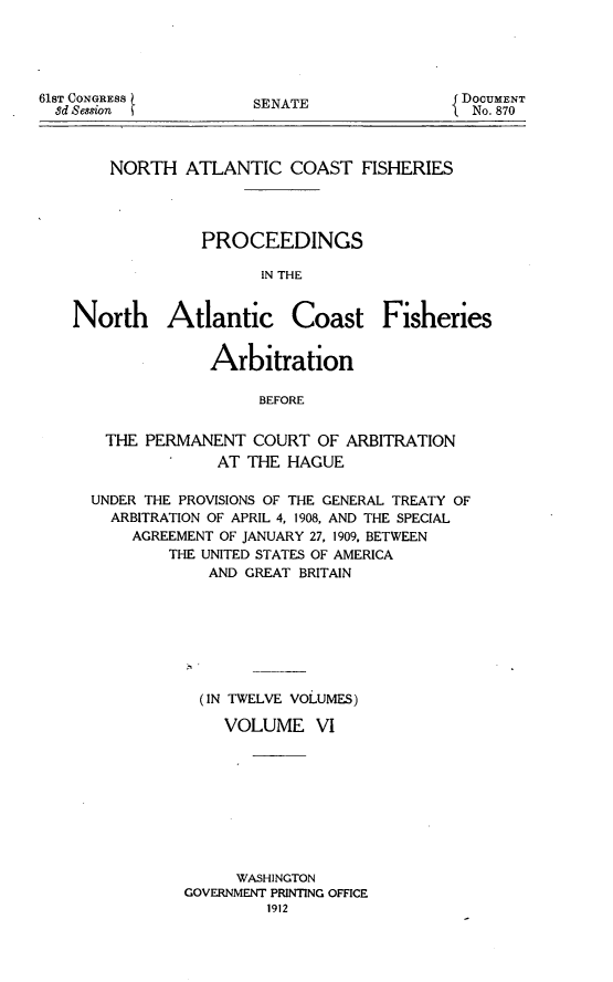 handle is hein.hoil/natcofsh0006 and id is 1 raw text is: 





61ST CONGRESS
  8d Session


SENATE


NORTH ATLANTIC COAST FISHERIES




          PROCEEDINGS

                IN THE


North Atlantic


Coast Fisheries


             Arbitration

                  BEFORE


  THE PERMANENT COURT OF ARBITRATION
             AT THE HAGUE

UNDER THE PROVISIONS OF THE GENERAL TREATY OF
  ARBITRATION OF APRIL 4, 1908, AND THE SPECIAL
    AGREEMENT OF JANUARY 27, 1909, BETWEEN
        THE UNITED STATES OF AMERICA
             AND GREAT BRITAIN








             (IN TWELVE VOLUMES)

             VOLUME VI









               WASHINGTON
          GOVERNMENT PRINTING OFFICE
                   1912


DOCUMENT
  No. 870


