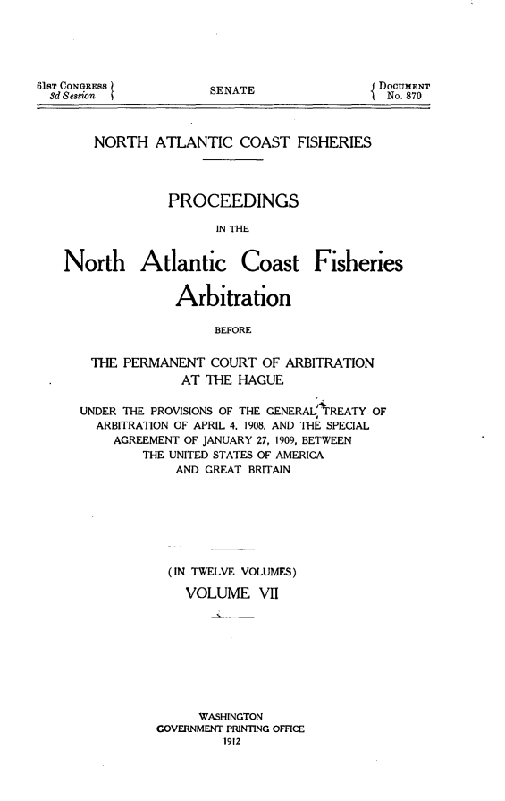 handle is hein.hoil/natcofsh0007 and id is 1 raw text is: 





61ST CONGRESS
  8d Session


SENATE


NORTH ATLANTIC COAST FISHERIES




          PROCEEDINGS

                IN THE


North Atlantic


Coast Fisheries


             Arbitration

                  BEFORE


 THE PERMANENT COURT OF ARBITRATION
             AT THE HAGUE

UNDER THE PROVISIONS OF THE GENERAL TREATY OF
  ARBITRATION OF APRIL 4, 1908, AND THE SPECIAL
    AGREEMENT OF JANUARY 27, 1909, BETWEEN
        THE UNITED STATES OF AMERICA
             AND GREAT BRITAIN







             (IN TWELVE VOLUMES)

             VOLUME VII









                WASHINGTON
          GOVERNMENT PRINTING OFFICE
                   1912


DOCUMENT
  No. 870


