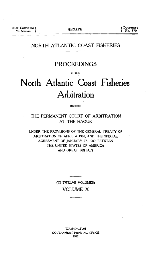 handle is hein.hoil/natcofsh0010 and id is 1 raw text is: 





61ST CONGRESS
3d Session


SENATE


DOCUMENT
  No. 870


    NORTH ATLANTIC COAST FISHERIES




              PROCEEDINGS

                     IN THE


North Atlantic Coast Fisheries


            Arbitration

                 BEFORE


 THE PERMANENT COURT OF ARBITRATION
             AT THE HAGUE

UNDER THE PROVISIONS OF THE GENERAL TREATY OF
  ARBITRATION OF APRIL 4, 1908, AND THE SPECIAL
    AGREEMENT OF JANUARY 27, 1909, BETWEEN
       THE UNITED STATES OF AMERICA
            AND GREAT BRITAIN







            (IN TWELVE VOLUMES)

              VOLUME X









              WASHINGTON
          GOVERNMENT PRINTING OFFICE
                  1912


