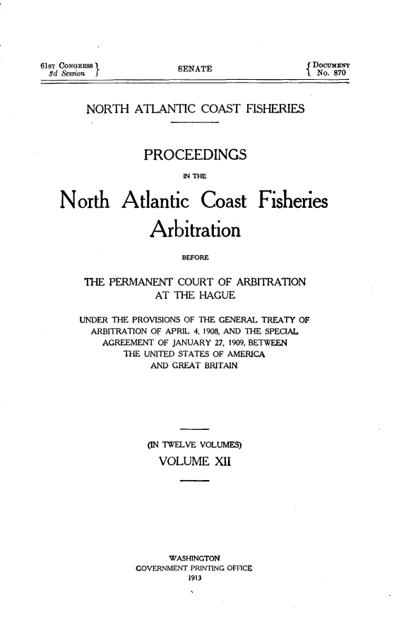 handle is hein.hoil/natcofsh0012 and id is 1 raw text is: 





SENATE


NORTH ATLANTIC COAST FISHERIES




          PROCEEDINGS

                IN THE


North Atlantic


Coast Fisheries


            Arbitration

                 BEFORE


 THE PERMANENT COURT OF ARBITRATION
             AT THE HAGUE

UNDER THE PROVISIONS OF THE GENERAL TREATY OF
  ARBITRATION OF APRIL 4, 1908, AND THE SPECIAL
    AGREEMENT OF JANUARY 27, 1909, BETWEEN
       THE UNITED STATES OF AMERICA
            AND GREAT BRITAIN








            ON TWELVE VOLUMES)

            VOLUME XII









               WASHINGTON
          GOVERNMENT PRINTING OFFICE
                   1913


61sT CONGRESS
3d Session


DocuMENT
  No. 870


