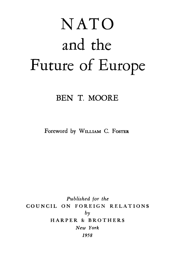 handle is hein.hoil/natofeu0001 and id is 1 raw text is: 



        NATO


        and the


 Future of Europe




       BEN T. MOORE




    Foreword by WILLIAM C. FOSTER










         Published for the
COUNCIL ON FOREIGN RELATIONS
             by
     HARPER 8c BROTHERS
           New York
           1958


