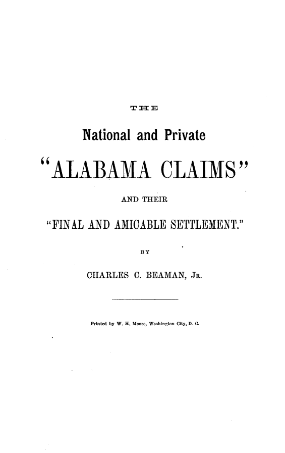 handle is hein.hoil/natpalc0001 and id is 1 raw text is: 










               T E3:


       National and Private



ALABAMA CLAIMS


             AND THEIR


 FINAL AND AMICABLE SETTLEMENT.


                BY


        CHARLES C. BEAMAN, JR.


Printed by W. H. Moore, Washington City, D. C.


