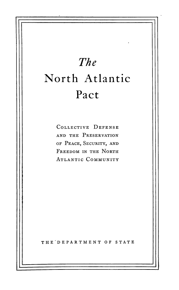 handle is hein.hoil/natpct0001 and id is 1 raw text is: The

North Atlantic
Pact
COLLECTIVE DEFENSE
AND THE PRESERVATION
OF PEACE, SECURITY, AND
FREEDOM IN THE NORTH
ATLANTIC COMMUNITY

THE DEPARTMENT OF STATE

I                                                                      -I

I  '                                                                                                                                                                       .I



