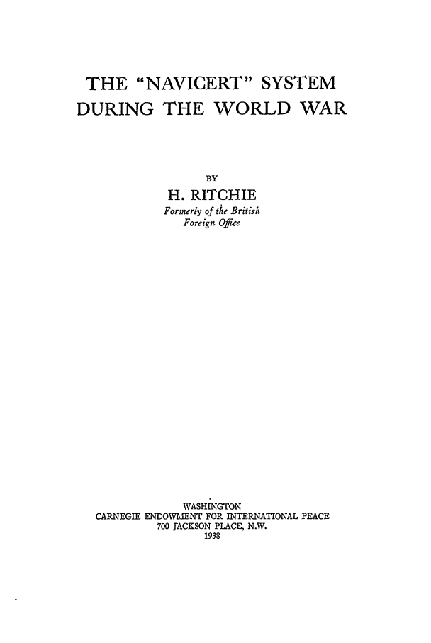 handle is hein.hoil/navicert0001 and id is 1 raw text is: THE NAVICERT SYSTEM
DURING THE WORLD WAR
BY
H. RITCHIE
Formerly of the British
Foreign Office
WASHINGTON
CARNEGIE ENDOWMENT FOR INTERNATIONAL PEACE
700 JACKSON PLACE, N.W.
1938


