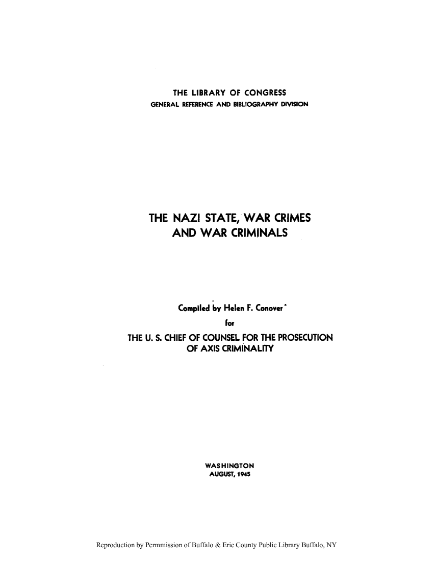 handle is hein.hoil/nazista0001 and id is 1 raw text is: THE LIBRARY OF CONGRESS
GENERAL REFERENCE AND BIBLIOGRAPHY DIVISION
THE NAZI STATE, WAR CRIMES
AND WAR CRIMINALS
Compiled by Helen F. Conover^
For
THE U. S. CHIEF OF COUNSEL FOR THE PROSECUTION
OF AXIS CRIMINALITY

WASHINGTON
AUGUST, 1945

Reproduction by Permnmission of Buffalo & Erie County Public Library Buffalo, NY


