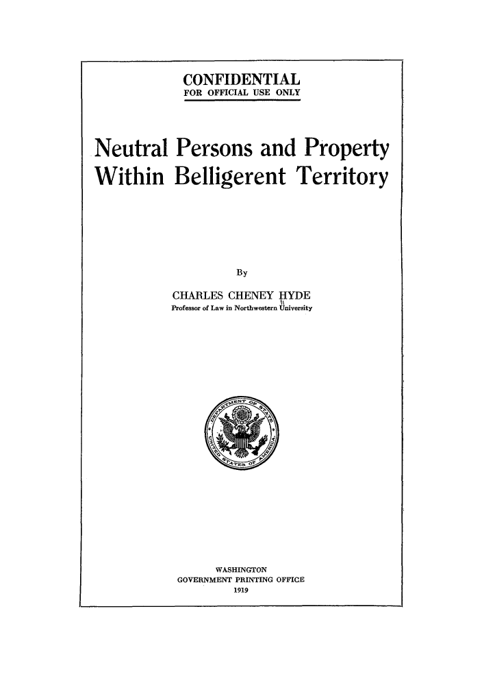 handle is hein.hoil/neupbet0001 and id is 1 raw text is: CONFIDENTIAL
FOR OFFICIAL USE ONLY

Neutral Persons and Property
Within Belligerent Territory
By
CHARLES CHENEY HYDE
Professor of Law in Northwestern University

WASHINGTON
GOVERNMENT PRINTING OFFICE
1919


