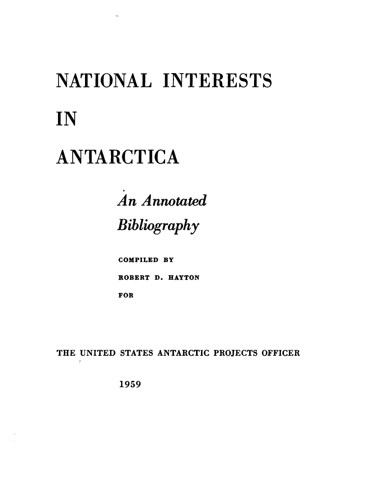 handle is hein.hoil/nlisiaca0001 and id is 1 raw text is: NATIONAL INTERESTS
IN
ANTARCTICA

An Annotated
Bibliography
COMPILED BY
ROBERT D. HAYTON
FOR
THE UNITED STATES ANTARCTIC PROJECTS OFFICER

1959


