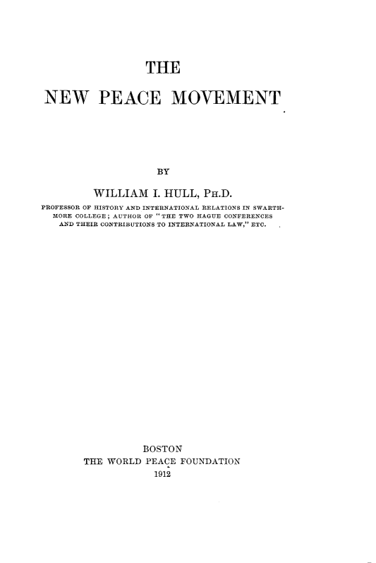 handle is hein.hoil/npemv0001 and id is 1 raw text is: THE
NEW PEACE MOVEMENT
BY
WILLIAM I. HULL, PH.D.
PROFESSOR OF HISTORY AND INTERNATIONAL RELATIONS IN SWARTH-
MORE COLLEGE; AUTHOR OF THE TWO HAGUE CONFERENCES
AND THEIR CONTRIBUTIONS TO INTERNATIONAL LAW, ETC.
BOSTON
THE WORLD PEACE FOUNDATION
1912


