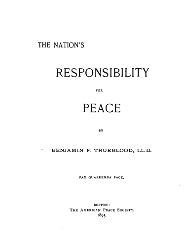 handle is hein.hoil/nrespc0001 and id is 1 raw text is: 










THE NATION'S







     RESPONSIBILITY



               FOR




            PEACE




                BY




    BENJAMIN F. TRUEBLOOD, LLD.






           PAX QUARRENDA PACE.






               BOSTON:
        THE AMERICAN PEACE SOCIETY.
                1895.


