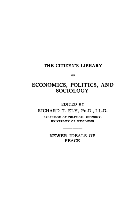 handle is hein.hoil/nrisope0001 and id is 1 raw text is: 












    THE  CITIZEN'S LIBRARY

              OF

ECONOMICS, POLITICS, AND
         SOCIOLOGY


           EDITED BY
  RICHARD  T. ELY, PH.D., LL.D.
    PROFESSOR OF POLITICAL ECONOMY,
       UNIVERSITY OF WISCONSIN


       NEWER  IDEALS OF
            PEACE


