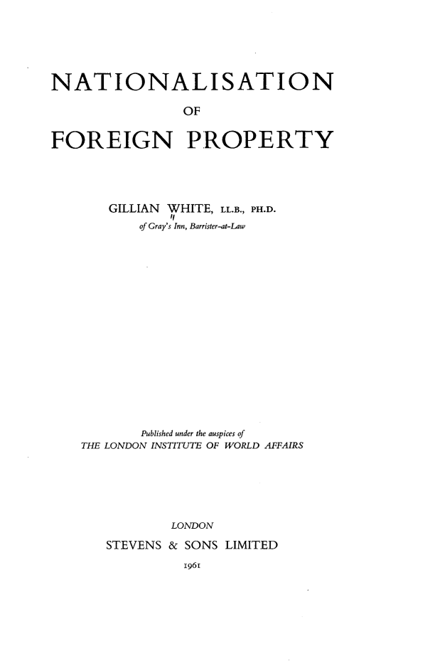 handle is hein.hoil/nsnfnpy0001 and id is 1 raw text is: 







NATIONALISATION

                OF


FOREIGN PROPERTY


   GILLIAN WHITE, LL.B., PH.D.
           if
       of Gray's Inn, Barrister-at-Law




















       Published under the auspices of
THE LONDON INSTITUTE OF WORLD AFFAIRS







           LONDON

   STEVENS & SONS LIMITED


1961


