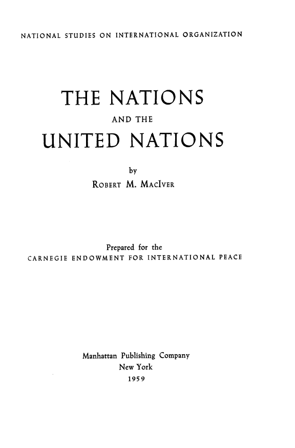 handle is hein.hoil/nunnat0001 and id is 1 raw text is: 


NATIONAL STUDIES ON INTERNATIONAL ORGANIZATION


   THE NATIONS

            AND THE


UNITED NATIONS


               by
         ROBERT M. MACIVER


             Prepared for the
CARNEGIE ENDOWMENT FOR INTERNATIONAL PEACE










         Manhattan Publishing Company
               New York
                 1959


