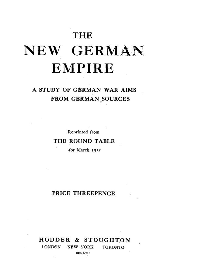 handle is hein.hoil/nwgnepe0001 and id is 1 raw text is: 




THE


NEW


GERMAN


    EMPIRE


A STUDY OF GERMAN WAR AIMS
    FROM GERMAN SOURCES




        Reprinted from
     THE ROUND TABLE
        for March 1917






    PRICE THREEPENCE






  HODDER & STOUGHT:ON
  LONDON NEW YORK TORONTO
          MouXvu


