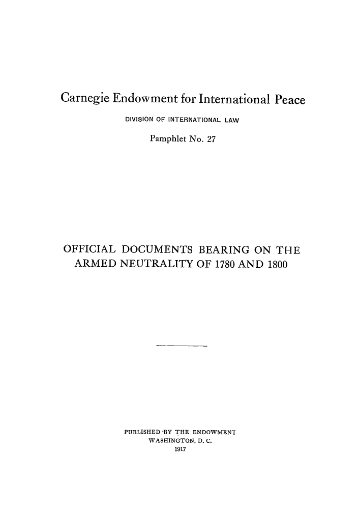 handle is hein.hoil/odbear0001 and id is 1 raw text is: Carnegie Endowment for International Peace
DIVISION OF INTERNATIONAL LAW
Pamphlet No. 27
OFFICIAL DOCUMENTS BEARING ON THE
ARMED NEUTRALITY OF 1780 AND 1800
PUBLISHED -BY THE ENDOWMENT
WASHINGTON, D. C.
1917


