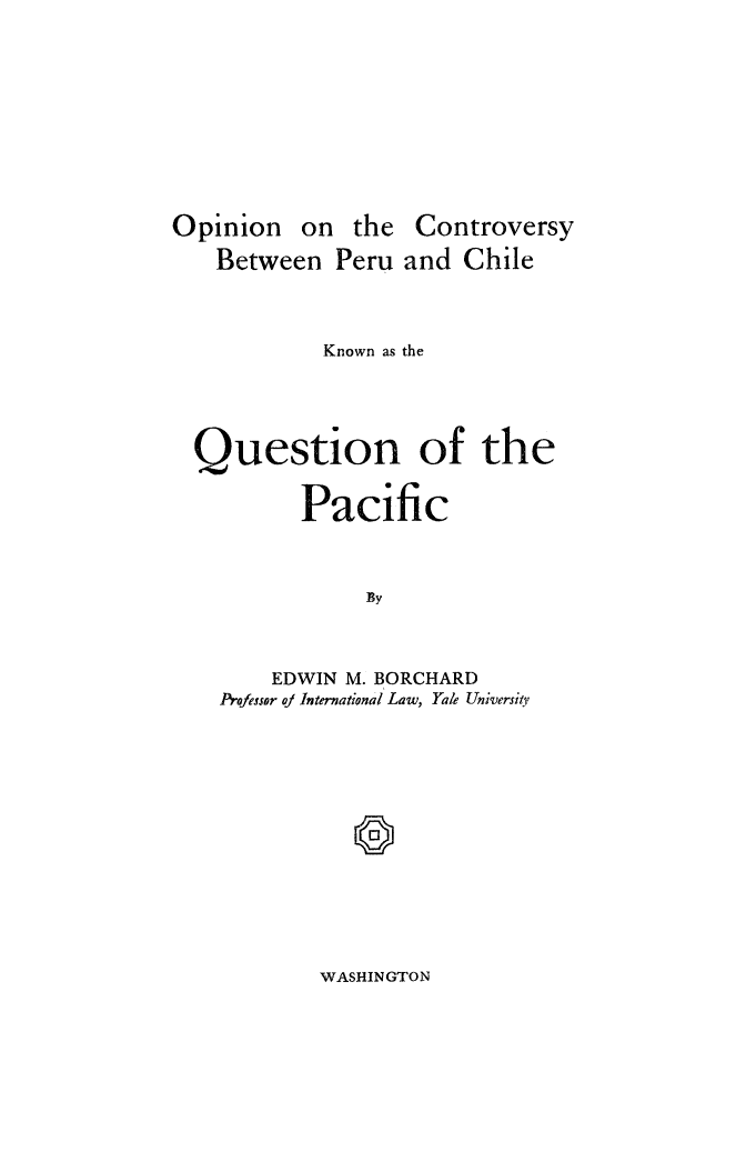 handle is hein.hoil/opctvquaf0001 and id is 1 raw text is: 










Opinion on the Controversy
   Between Peru and Chile



            Known as the



  Question of the



          Pacific



               By



        EDWIN M. BORCHARD
    Professor a] International Law, Yale Universiy,


WASHINGTON



