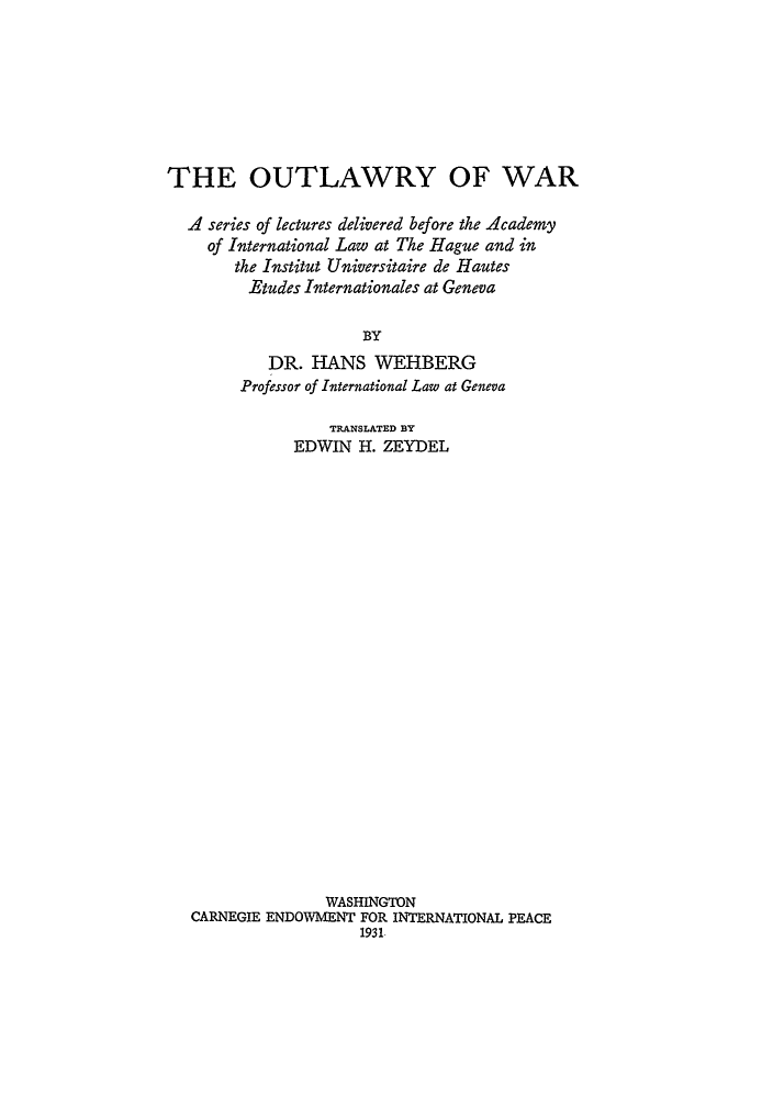 handle is hein.hoil/otlwa0001 and id is 1 raw text is: THE OUTLAWRY OF WAR
A series of lectures delivered before the Academy
of International Law at The Hague and in
the Institut Universitaire de Hautes
Etudes Internationales at Geneva
BY
DR. HANS WEHBERG
Professor of International Law at Geneva
TRANSLATED BY
EDWIN H. ZEYDEL
WASHINGTON
CARNEGIE ENDOWMENT FOR INTERNATIONAL PEACE
1931


