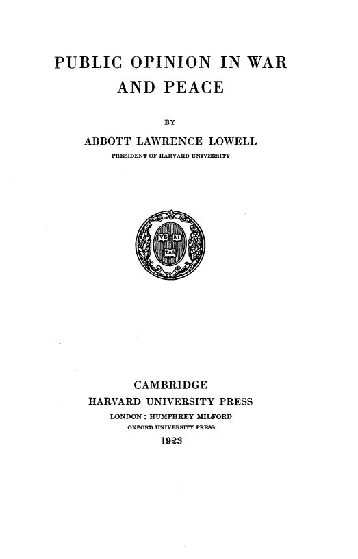 handle is hein.hoil/pbloewo0001 and id is 1 raw text is: 




PUBLIC OPINION IN WAR

         AND PEACE


                BY

    ABBOTT LAWRENCE LOWELL
         PRESIDENT OF HARVARD UNIVERSITY


       CAMBRIDGE
HARVARD UNIVERSITY PRESS
   LONDON: HUMPHREY MILFORD
      OXFORD UNIVERSITY PRESS
           1923


