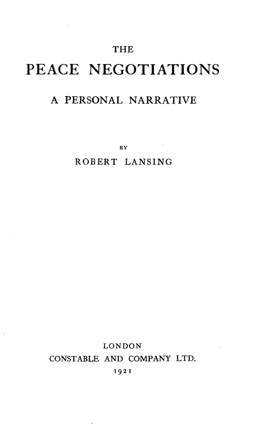 handle is hein.hoil/pceneg0001 and id is 1 raw text is: THE

PEACE NEGOTIATIONS
A PERSONAL NARRATIVE
BY
ROBERT LANSING

LONDON
CONSTABLE AND COMPANY LTD.
1921


