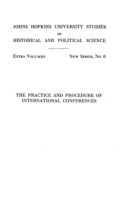 handle is hein.hoil/pcpdilcfs0001 and id is 1 raw text is: 



JOHNS HOPKINS UNIVERSITY  STUDIES
               IN
HISTORICAL AND  POLITICAL SCIENCE


EXTRA VOLUMES


NEW SERIES, No. 6


THE PRACTICE AND PROCEDURE  OF
  INTERNATIONAL CONFERENCES



