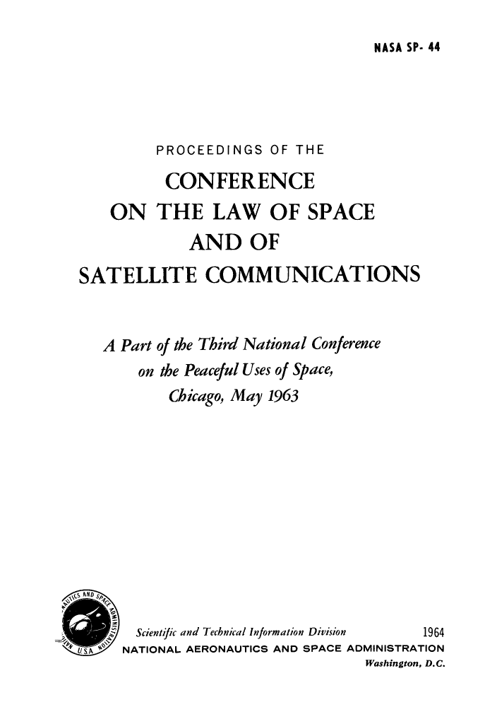 handle is hein.hoil/pcspace0001 and id is 1 raw text is: NASA SP- 44

PROCEEDINGS OF THE
CONFERENCE
ON THE LAW OF SPACE
AND OF
SATELLITE COMMUNICATIONS
A Part of the Third National Conference
on the Peaceful Uses of Space,
Chicago, May 1963
S AND
Scientific and Technical Information Division  1964
UsA ~NATIONAL AERONAUTICS AND SPACE ADMINISTRATION
Washington, D.C.


