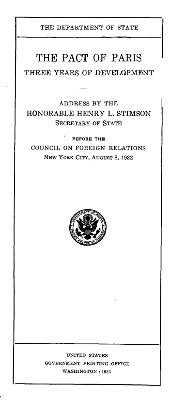 handle is hein.hoil/pctprsth0001 and id is 1 raw text is: 


THE DEPARTMENT  OF STATE


   THE   PACT   OF   PARIS

THREE  YEARS  OF DEVELOPMENT




        ADDRESS BY THE
 HONORABLE  HENRY   L. STIMSON
       SECRETARY OF STATE

           BEFORE THE
  COUNCIL ON FOREIGN RELATIONS
     NEW YORK CITY, AUGUST 8, 1932


     UNITED STATES
GOVERNMENT PRINTING OFFICE
    WASHINGTON : 1932


