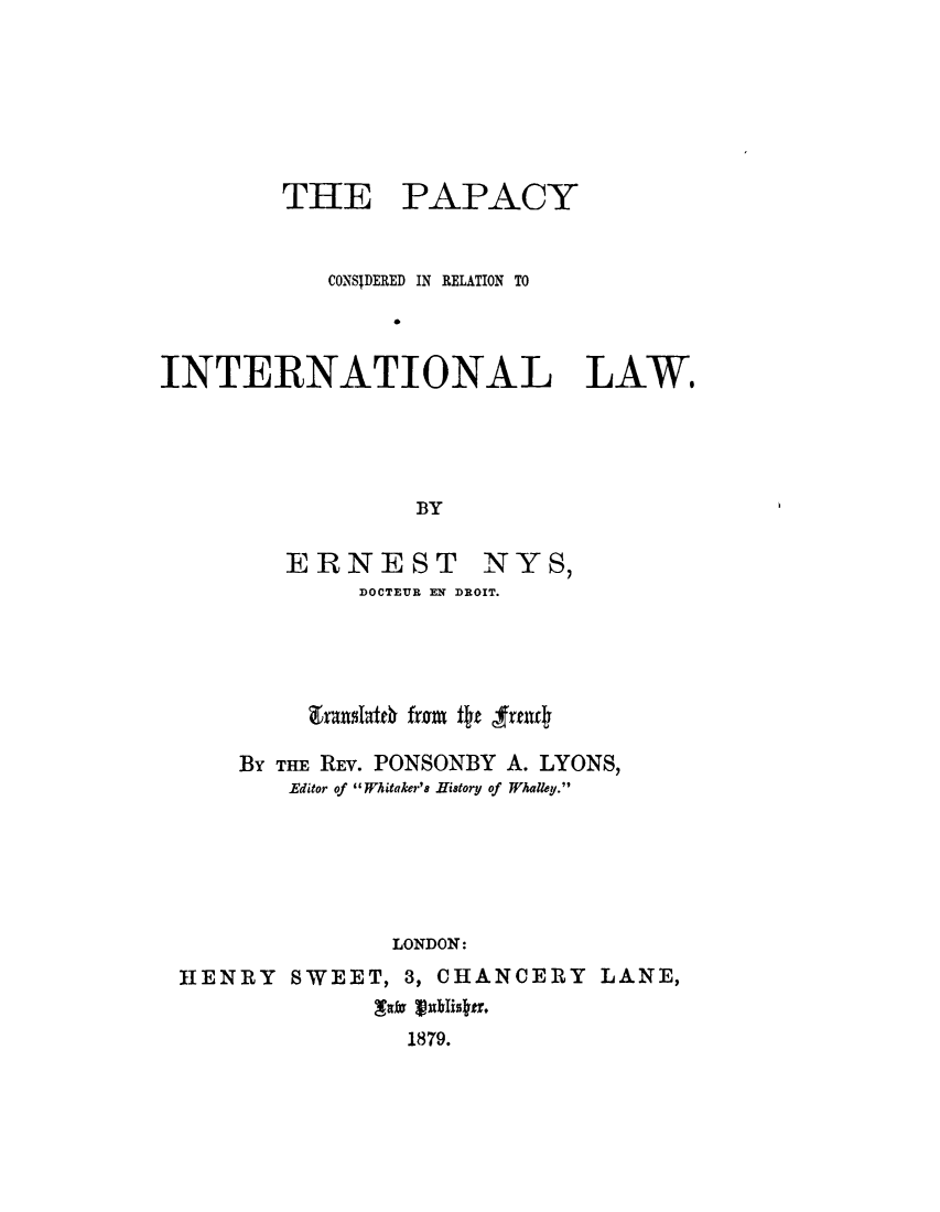 handle is hein.hoil/pcyreint0001 and id is 1 raw text is: 







THE


PAPACY


            CONSIDERED IN RELATION TO
                0


INTERNATIONAL LAW,




                  BY


ERNEST


NYS,


            DOCTEUR EN DROIT.




         zt~ngatfb fromu f~z 'frfll4

    BY THE REV. PONSONBY A. LYONS,
        Editor of Whitaker's History of Whalley.






               LONDON:
HENRY SWEET, 3, CHANCERY LANE,

                1879.


