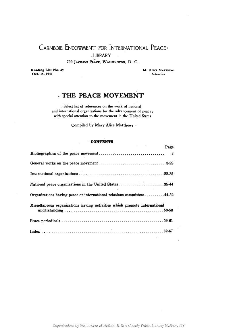 handle is hein.hoil/peamovr0001 and id is 1 raw text is: CARNEGIE ENDOWMENT FOR INTERNATIONAL PEACE,
-LIBRARY
700 JACKSON PLACE, WASHINGTON, D. C.
Reading List No. 39                                     M. ALICE MATTHEWS
Oct. 15, 1940                                               Librarian
- THE PEACE MOVEMENT
- Select list of references on the work of national
and international organizations for the advancement of peace;
with special attention to the movement in the United States
Compiled by Mary Alice Matthews
GONTENTS
Page
Bibliographies of the peace movement................................ 3
General works on the peace movement..............................   3-22
International organizations .... ..................................22-35
National peace organizations in the United States............ ........ 35-44
Organizations having peace or international relations committees.......... 44-52
Miscellaneous organizations having activities which promote international
understanding ....    .........................................53-58
Peace periodicals     ............................................. 59-61
Index .. .......................................... ............62-67

P ;Z


