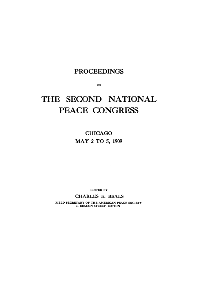 handle is hein.hoil/pftheach0001 and id is 1 raw text is: PROCEEDINGS
OF
THE SECOND NATIONAL

PEACE CONGRESS
CHICAGO
MAY 2 TO 5, 1909
EDITED BY
CHARLES E. BEALS
FIELD SECRETARY OF THE AMERICAN PEACE SOCIETY
31 BEACON STREET. BOSTON


