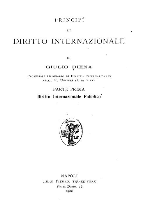 handle is hein.hoil/piddtil0001 and id is 1 raw text is: 




PRINCIMf


                      DI


DIRITTO INTERNAZIONALE






             (ItTLIO   DIENA
                        /j


PROFESSORE ORDINARIO i DIRITTO INTERNAZONALE
      NELLA R. UNIVRRSITA DJ SIENA

          PARTE  PRIMA

    Diritto Internazionale Pubblico*





















             NAPOLI
      LUIGJ PIERRO, TIP.-EDITORE
            Piazza Dante, 76
               1908


