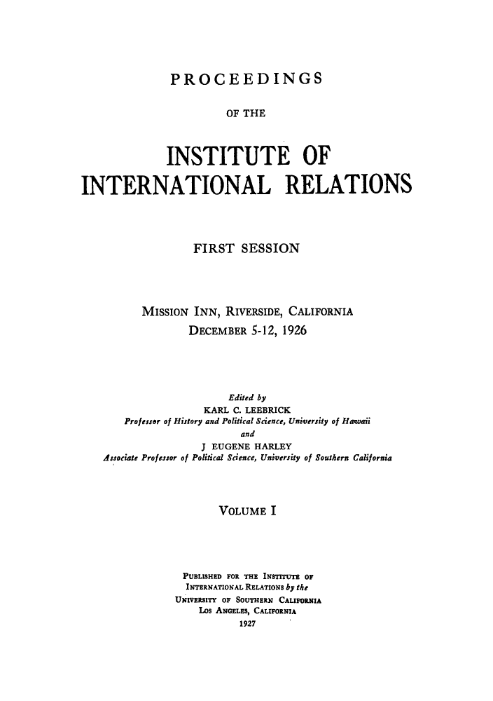 handle is hein.hoil/piintres0001 and id is 1 raw text is: PROCEEDINGS
OF THE
INSTITUTE OF
INTERNATIONAL RELATIONS
FIRST SESSION
MIssION INN, RIVERSIDE, CALIFORNIA
DECEMBER 5-12, 1926
Edited by
KARL C. LEEBRICK
Professor of History and Political Science, University of Hawaii
and
J EUGENE HARLEY
Associate Professor of Political Science, University of Southern California

VOLUME I
PUBLISHED FOR THE INSTITUTE OF
INTERNATIONAL RELATIONS by the
UNIVERSITY OF SOUTHERN CALIFORNIA
LOs ANGELES, CALIFORNIA
1927


