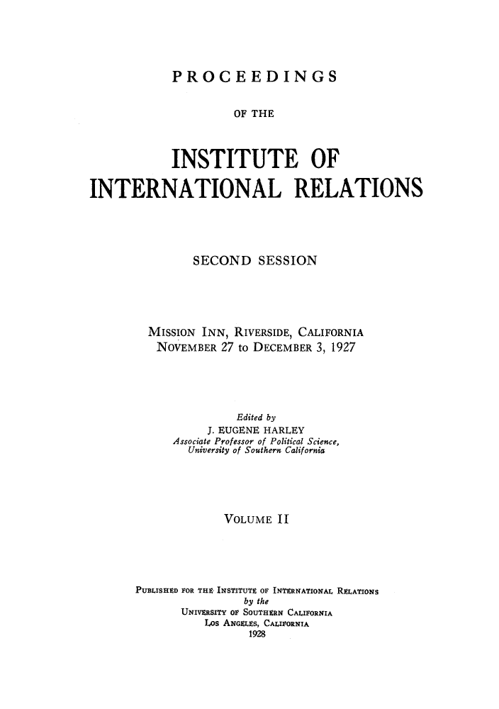 handle is hein.hoil/piintres0002 and id is 1 raw text is: PROCEEDINGS
OF THE
INSTITUTE OF
INTERNATIONAL RELATIONS
SECOND SESSION
MISSION INN, RIVERSIDE, CALIFORNIA
NOVEMBER 27 to DECEMBER 3, 1927
Edited by
J. EUGENE HARLEY
Associate Professor of Political Science,
University of Southern California
VOLUME 11
PUBLISHED FOR THE INSTITUTE OF INTERNATIONAL RELATIONS
by the
UNIVERSITY OF SOUTHERN CALIFORNIA
Los ANGELES, CALIFORNIA
1928


